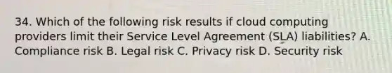 34. Which of the following risk results if cloud computing providers limit their Service Level Agreement (SLA) liabilities? A. Compliance risk B. Legal risk C. Privacy risk D. Security risk