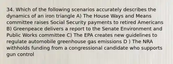 34. Which of the following scenarios accurately describes the dynamics of an iron triangle A) The House Ways and Means committee raises Social Security payments to retired Americans B) Greenpeace delivers a report to the Senate Environment and Public Works committee C) The EPA creates new guidelines to regulate automobile greenhouse gas emissions D ) The NRA withholds funding from a congressional candidate who supports gun control