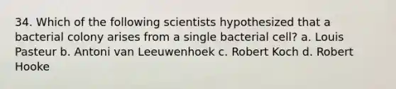 34. Which of the following scientists hypothesized that a bacterial colony arises from a single bacterial cell? a. Louis Pasteur b. Antoni van Leeuwenhoek c. Robert Koch d. Robert Hooke