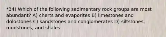 *34) Which of the following sedimentary rock groups are most abundant? A) cherts and evaporites B) limestones and dolostones C) sandstones and conglomerates D) siltstones, mudstones, and shales