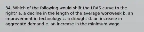 34. Which of the following would shift the LRAS curve to the right? a. a decline in the length of the average workweek b. an improvement in technology c. a drought d. an increase in aggregate demand e. an increase in the minimum wage