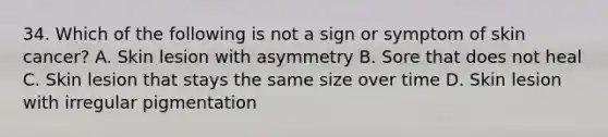 34. Which of the following is not a sign or symptom of skin cancer? A. Skin lesion with asymmetry B. Sore that does not heal C. Skin lesion that stays the same size over time D. Skin lesion with irregular pigmentation