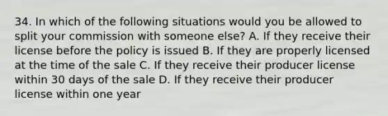 34. In which of the following situations would you be allowed to split your commission with someone else? A. If they receive their license before the policy is issued B. If they are properly licensed at the time of the sale C. If they receive their producer license within 30 days of the sale D. If they receive their producer license within one year