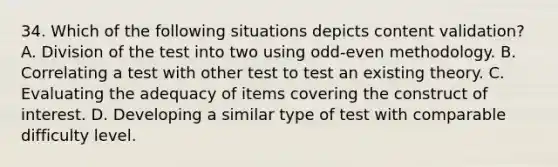 34. Which of the following situations depicts content validation? A. Division of the test into two using odd-even methodology. B. Correlating a test with other test to test an existing theory. C. Evaluating the adequacy of items covering the construct of interest. D. Developing a similar type of test with comparable difficulty level.