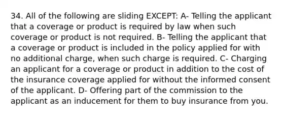 34. All of the following are sliding EXCEPT: A- Telling the applicant that a coverage or product is required by law when such coverage or product is not required. B- Telling the applicant that a coverage or product is included in the policy applied for with no additional charge, when such charge is required. C- Charging an applicant for a coverage or product in addition to the cost of the insurance coverage applied for without the informed consent of the applicant. D- Offering part of the commission to the applicant as an inducement for them to buy insurance from you.