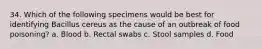 34. Which of the following specimens would be best for identifying Bacillus cereus as the cause of an outbreak of food poisoning? a. Blood b. Rectal swabs c. Stool samples d. Food