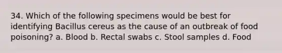 34. Which of the following specimens would be best for identifying Bacillus cereus as the cause of an outbreak of food poisoning? a. Blood b. Rectal swabs c. Stool samples d. Food