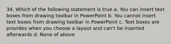 34. Which of the following statement is true a. You can insert text boxes from drawing toolbar in PowerPoint b. You cannot insert text boxes from drawing toolbar in PowerPoint c. Text boxes are provides when you choose a layout and can't be inserted afterwards d. None of above