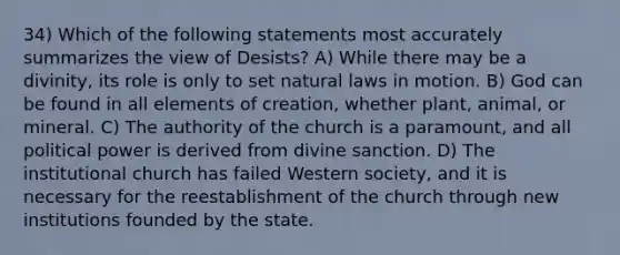 34) Which of the following statements most accurately summarizes the view of Desists? A) While there may be a divinity, its role is only to set natural laws in motion. B) God can be found in all elements of creation, whether plant, animal, or mineral. C) The authority of the church is a paramount, and all political power is derived from divine sanction. D) The institutional church has failed Western society, and it is necessary for the reestablishment of the church through new institutions founded by the state.