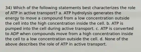 34) Which of the following statements best characterizes the role of ATP in active transport? a. ATP hydrolysis generates the energy to move a compound from a low concentration outside the cell into the high concentration inside the cell. b. ATP is pumped into the cell during active transport. c. ATP is converted to ADP when compounds move from a high concentration inside the cell to a low concentration outside the cell. d. None of the above describes the role of ATP in active transport.