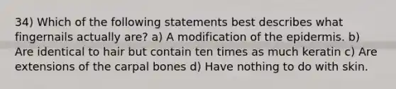 34) Which of the following statements best describes what fingernails actually are? a) A modification of the epidermis. b) Are identical to hair but contain ten times as much keratin c) Are extensions of the carpal bones d) Have nothing to do with skin.