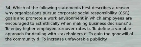 34. Which of the following statements best describes a reason why organizations pursue corporate social responsibility (CSR) goals and promote a work environment in which employees are encouraged to act ethically when making business decisions? a. To enjoy higher employee turnover rates b. To define a variable approach for dealing with stakeholders c. To gain the goodwill of the community d. To increase unfavorable publicity