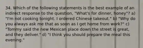 34. Which of the following statements is the best example of an indirect response to the question, "What's for dinner, honey"? a) "I'm not cooking tonight. I ordered Chinese takeout." b) "Why do you always ask me that as soon as I get home from work?" c) "Tommy said the new Mexican place down the street is great, and they deliver." d) "I think you should prepare the meal this evening."