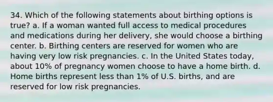 34. Which of the following statements about birthing options is true? a. If a woman wanted full access to medical procedures and medications during her delivery, she would choose a birthing center. b. Birthing centers are reserved for women who are having very low risk pregnancies. c. In the United States today, about 10% of pregnancy women choose to have a home birth. d. Home births represent less than 1% of U.S. births, and are reserved for low risk pregnancies.