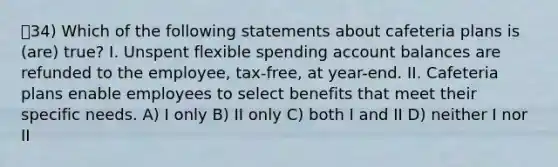 34) Which of the following statements about cafeteria plans is (are) true? I. Unspent flexible spending account balances are refunded to the employee, tax-free, at year-end. II. Cafeteria plans enable employees to select benefits that meet their specific needs. A) I only B) II only C) both I and II D) neither I nor II