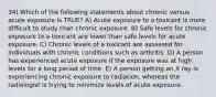 34) Which of the following statements about chronic versus acute exposure is TRUE? A) Acute exposure to a toxicant is more difficult to study than chronic exposure. B) Safe levels for chronic exposure to a toxicant are lower than safe levels for acute exposure. C) Chronic levels of a toxicant are assessed for individuals with chronic conditions such as arthritis. D) A person has experienced acute exposure if the exposure was at high levels for a long period of time. E) A person getting an X ray is experiencing chronic exposure to radiation, whereas the radiologist is trying to minimize levels of acute exposure.