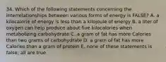 34. Which of the following statements concerning the interrelationships between various forms of energy is FALSE? A. a kilocalorie of energy is less than a kilojoule of energy B. a liter of oxygen can help produce about five kilocalories when metabolizing carbohydrate C. a gram of fat has more Calories than two grams of carbohydrate D. a gram of fat has more Calories than a gram of protein E. none of these statements is false; all are true