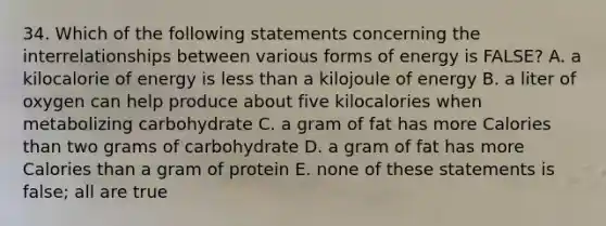 34. Which of the following statements concerning the interrelationships between various forms of energy is FALSE? A. a kilocalorie of energy is less than a kilojoule of energy B. a liter of oxygen can help produce about five kilocalories when metabolizing carbohydrate C. a gram of fat has more Calories than two grams of carbohydrate D. a gram of fat has more Calories than a gram of protein E. none of these statements is false; all are true