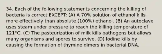 34. Each of the following statements concerning the killing of bacteria is correct EXCEPT: (A) A 70% solution of ethanol kills more effectively than absolute (100%) ethanol. (B) An autoclave uses steam under pressure to reach the killing temperature of 121°C. (C) The pasteurization of milk kills pathogens but allows many organisms and spores to survive. (D) Iodine kills by causing the formation of thymine dimers in bacterial DNA.