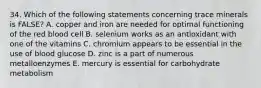 34. Which of the following statements concerning trace minerals is FALSE? A. copper and iron are needed for optimal functioning of the red blood cell B. selenium works as an antioxidant with one of the vitamins C. chromium appears to be essential in the use of blood glucose D. zinc is a part of numerous metalloenzymes E. mercury is essential for carbohydrate metabolism