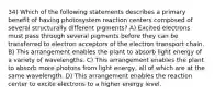 34) Which of the following statements describes a primary benefit of having photosystem reaction centers composed of several structurally different pigments? A) Excited electrons must pass through several pigments before they can be transferred to electron acceptors of the electron transport chain. B) This arrangement enables the plant to absorb light energy of a variety of wavelengths. C) This arrangement enables the plant to absorb more photons from light energy, all of which are at the same wavelength. D) This arrangement enables the reaction center to excite electrons to a higher energy level.