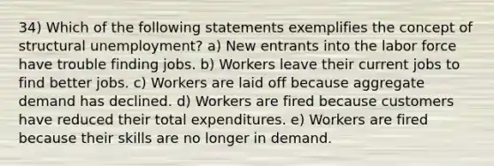 34) Which of the following statements exemplifies the concept of structural unemployment? a) New entrants into the labor force have trouble finding jobs. b) Workers leave their current jobs to find better jobs. c) Workers are laid off because aggregate demand has declined. d) Workers are fired because customers have reduced their total expenditures. e) Workers are fired because their skills are no longer in demand.