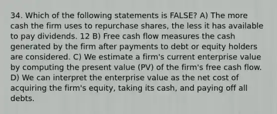 34. Which of the following statements is FALSE? A) The more cash the firm uses to repurchase shares, the less it has available to pay dividends. 12 B) Free cash flow measures the cash generated by the firm after payments to debt or equity holders are considered. C) We estimate a firm's current enterprise value by computing the present value (PV) of the firm's free cash flow. D) We can interpret the enterprise value as the net cost of acquiring the firm's equity, taking its cash, and paying off all debts.