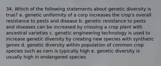 34. Which of the following statements about genetic diversity is true? a. genetic uniformity of a corp increases the crop's overall resistance to pests and disease b. genetic resistance to pests and diseases can be increased by crossing a crop plant with ancestral varieties c. genetic engineering technology is used to increase genetic diversity by creating new species with synthetic genes d. genetic diversity within population of common crop species such as corn is typically high e. genetic diversity is usually high in endangered species