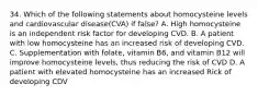 34. Which of the following statements about homocysteine levels and cardiovascular disease(CVA) if false? A. High homocysteine is an independent risk factor for developing CVD. B. A patient with low homocysteine has an increased risk of developing CVD. C. Supplementation with folate, vitamin B6, and vitamin B12 will improve homocysteine levels, thus reducing the risk of CVD D. A patient with elevated homocysteine has an increased Rick of developing CDV