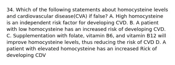 34. Which of the following statements about homocysteine levels and cardiovascular disease(CVA) if false? A. High homocysteine is an independent risk factor for developing CVD. B. A patient with low homocysteine has an increased risk of developing CVD. C. Supplementation with folate, vitamin B6, and vitamin B12 will improve homocysteine levels, thus reducing the risk of CVD D. A patient with elevated homocysteine has an increased Rick of developing CDV