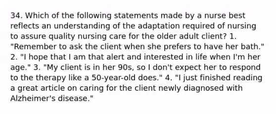 34. Which of the following statements made by a nurse best reflects an understanding of the adaptation required of nursing to assure quality nursing care for the older adult client? 1. "Remember to ask the client when she prefers to have her bath." 2. "I hope that I am that alert and interested in life when I'm her age." 3. "My client is in her 90s, so I don't expect her to respond to the therapy like a 50-year-old does." 4. "I just finished reading a great article on caring for the client newly diagnosed with Alzheimer's disease."