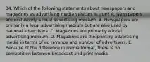 34. Which of the following statements about newspapers and magazines as advertising media vehicles is true? A. Newspapers are exclusively a local advertising medium. B. Newspapers are primarily a local advertising medium but are also used by national advertisers. C. Magazines are primarily a local advertising medium. D. Magazines are the primary advertising media in terms of ad revenue and number of advertisers. E. Because of the difference in media format, there is no competition between broadcast and print media.