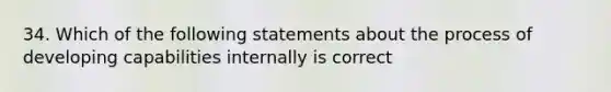 34. Which of the following statements about the process of developing capabilities internally is correct