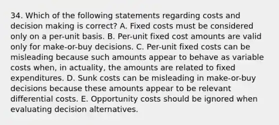 34. Which of the following statements regarding costs and <a href='https://www.questionai.com/knowledge/kuI1pP196d-decision-making' class='anchor-knowledge'>decision making</a> is correct? A. Fixed costs must be considered only on a per-unit basis. B. Per-unit fixed cost amounts are valid only for make-or-buy decisions. C. Per-unit fixed costs can be misleading because such amounts appear to behave as variable costs when, in actuality, the amounts are related to fixed expenditures. D. Sunk costs can be misleading in make-or-buy decisions because these amounts appear to be relevant differential costs. E. Opportunity costs should be ignored when evaluating decision alternatives.