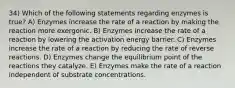 34) Which of the following statements regarding enzymes is true? A) Enzymes increase the rate of a reaction by making the reaction more exergonic. B) Enzymes increase the rate of a reaction by lowering the activation energy barrier. C) Enzymes increase the rate of a reaction by reducing the rate of reverse reactions. D) Enzymes change the equilibrium point of the reactions they catalyze. E) Enzymes make the rate of a reaction independent of substrate concentrations.