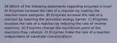 34 Which of the following statements regarding enzymes is true? A) Enzymes increase the rate of a reaction by making the reaction more exergonic. B) Enzymes increase the rate of a reaction by lowering the activation energy barrier. C) Enzymes increase the rate of a reaction by reducing the rate of reverse reactions. D) Enzymes change the equilibrium point of the reactions they catalyze. E) Enzymes make the rate of a reaction independent of substrate concentrations.