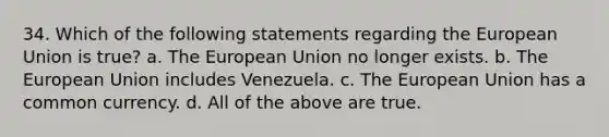 34. Which of the following statements regarding the European Union is true? a. The European Union no longer exists. b. The European Union includes Venezuela. c. The European Union has a common currency. d. All of the above are true.