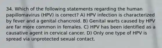 34. Which of the following statements regarding the human papillomavirus (HPV) is correct? A) HPV infection is characterized by fever and a genital chancroid. B) Genital warts caused by HPV are far more common in females. C) HPV has been identified as a causative agent in cervical cancer. D) Only one type of HPV is spread via unprotected sexual contact.