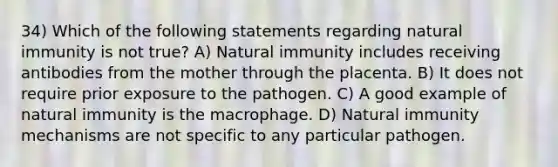 34) Which of the following statements regarding natural immunity is not true? A) Natural immunity includes receiving antibodies from the mother through the placenta. B) It does not require prior exposure to the pathogen. C) A good example of natural immunity is the macrophage. D) Natural immunity mechanisms are not specific to any particular pathogen.