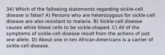 34) Which of the following statements regarding sickle-cell disease is false? A) Persons who are heterozygous for sickle-cell disease are also resistant to malaria. B) Sickle-cell disease causes white blood cells to be sickle-shaped. C) All of the symptoms of sickle-cell disease result from the actions of just one allele. D) About one in ten African-Americans is a carrier of sickle-cell disease.