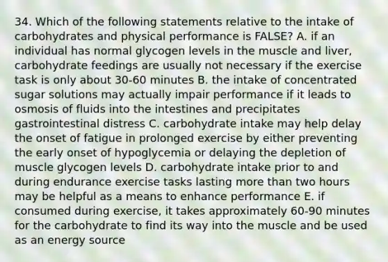 34. Which of the following statements relative to the intake of carbohydrates and physical performance is FALSE? A. if an individual has normal glycogen levels in the muscle and liver, carbohydrate feedings are usually not necessary if the exercise task is only about 30-60 minutes B. the intake of concentrated sugar solutions may actually impair performance if it leads to osmosis of fluids into the intestines and precipitates gastrointestinal distress C. carbohydrate intake may help delay the onset of fatigue in prolonged exercise by either preventing the early onset of hypoglycemia or delaying the depletion of muscle glycogen levels D. carbohydrate intake prior to and during endurance exercise tasks lasting more than two hours may be helpful as a means to enhance performance E. if consumed during exercise, it takes approximately 60-90 minutes for the carbohydrate to find its way into the muscle and be used as an energy source