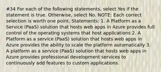 #34 For each of the following statements, select Yes if the statement is true. Otherwise, select No. NOTE: Each correct selection is worth one point. Statements: 1. A Platform as a Service (PaaS) solution that hosts web apps in Azure provides full control of the operating systems that host applications 2. A Platform as a service (PaaS) solution that hosts web apps in Azure provides the ability to scale the platform automatically 3. A platform as a service (PaaS) solution that hosts web apps in Azure provides professional development services to continuously add features to custom applications.