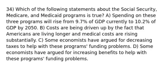 34) Which of the following statements about the Social Security, Medicare, and Medicaid programs is true? A) Spending on these three programs will rise from 9.7% of GDP currently to 10.2% of GDP by 2050. B) Costs are being driven up by the fact that Americans are living longer and medical costs are rising substantially. C) Some economists have argued for decreasing taxes to help with these programs' funding problems. D) Some economists have argued for increasing benefits to help with these programs' funding problems.