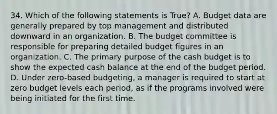 34. Which of the following statements is True? A. Budget data are generally prepared by top management and distributed downward in an organization. B. The budget committee is responsible for preparing detailed budget figures in an organization. C. The primary purpose of the cash budget is to show the expected cash balance at the end of the budget period. D. Under zero-based budgeting, a manager is required to start at zero budget levels each period, as if the programs involved were being initiated for the first time.