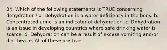 34. Which of the following statements is TRUE concerning dehydration? a. Dehydration is a water deficiency in the body. b. Concentrated urine is an indicator of dehydration. c. Dehydration is an issue in developing countries where safe drinking water is scarce. d. Dehydration can be a result of excess vomiting and/or diarrhea. e. All of these are true.