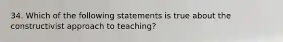 34. Which of the following statements is true about the constructivist approach to teaching?