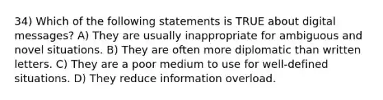 34) Which of the following statements is TRUE about digital messages? A) They are usually inappropriate for ambiguous and novel situations. B) They are often more diplomatic than written letters. C) They are a poor medium to use for well-defined situations. D) They reduce information overload.