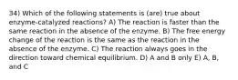 34) Which of the following statements is (are) true about enzyme-catalyzed reactions? A) The reaction is faster than the same reaction in the absence of the enzyme. B) The free energy change of the reaction is the same as the reaction in the absence of the enzyme. C) The reaction always goes in the direction toward chemical equilibrium. D) A and B only E) A, B, and C