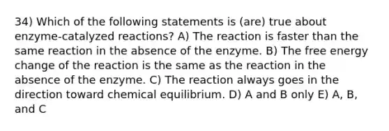 34) Which of the following statements is (are) true about enzyme-catalyzed reactions? A) The reaction is faster than the same reaction in the absence of the enzyme. B) The free energy change of the reaction is the same as the reaction in the absence of the enzyme. C) The reaction always goes in the direction toward chemical equilibrium. D) A and B only E) A, B, and C