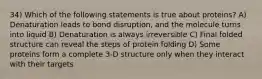 34) Which of the following statements is true about proteins? A) Denaturation leads to bond disruption, and the molecule turns into liquid B) Denaturation is always irreversible C) Final folded structure can reveal the steps of protein folding D) Some proteins form a complete 3-D structure only when they interact with their targets